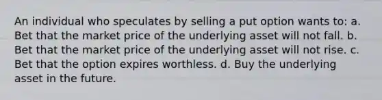 An individual who speculates by selling a put option wants to: a. Bet that the market price of the underlying asset will not fall. b. Bet that the market price of the underlying asset will not rise. c. Bet that the option expires worthless. d. Buy the underlying asset in the future.