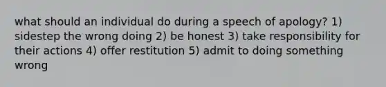 what should an individual do during a speech of apology? 1) sidestep the wrong doing 2) be honest 3) take responsibility for their actions 4) offer restitution 5) admit to doing something wrong