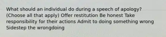 What should an individual do during a speech of apology? (Choose all that apply) Offer restitution Be honest Take responsibility for their actions Admit to doing something wrong Sidestep the wrongdoing