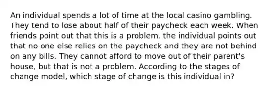 An individual spends a lot of time at the local casino gambling. They tend to lose about half of their paycheck each week. When friends point out that this is a problem, the individual points out that no one else relies on the paycheck and they are not behind on any bills. They cannot afford to move out of their parent's house, but that is not a problem. According to the stages of change model, which stage of change is this individual in?