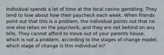 Individual spends a lot of time at the local casino gambling. They tend to lose about how their paycheck each week. When friends point out that this is a problem, the individual points out that no one else relies on the paycheck, and they are not behind on any bills. They cannot afford to move out of your parents house, which is not a problem, according to the stages of change model, which stage of change is this individual in?