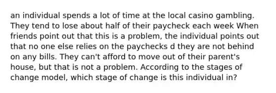 an individual spends a lot of time at the local casino gambling. They tend to lose about half of their paycheck each week When friends point out that this is a problem, the individual points out that no one else relies on the paychecks d they are not behind on any bills. They can't afford to move out of their parent's house, but that is not a problem. According to the stages of change model, which stage of change is this individual in?