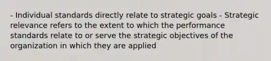 - Individual standards directly relate to strategic goals - Strategic relevance refers to the extent to which the performance standards relate to or serve the strategic objectives of the organization in which they are applied