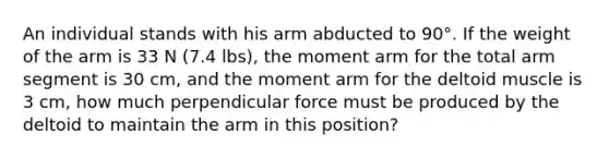 An individual stands with his arm abducted to 90°. If the weight of the arm is 33 N (7.4 lbs), the moment arm for the total arm segment is 30 cm, and the moment arm for the deltoid muscle is 3 cm, how much perpendicular force must be produced by the deltoid to maintain the arm in this position?