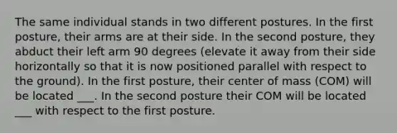 The same individual stands in two different postures. In the first posture, their arms are at their side. In the second posture, they abduct their left arm 90 degrees (elevate it away from their side horizontally so that it is now positioned parallel with respect to the ground). In the first posture, their center of mass (COM) will be located ___. In the second posture their COM will be located ___ with respect to the first posture.