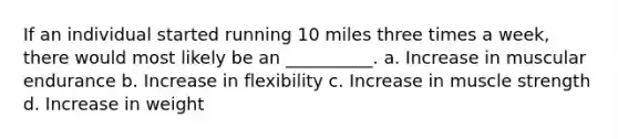 If an individual started running 10 miles three times a week, there would most likely be an __________. a. Increase in muscular endurance b. Increase in flexibility c. Increase in muscle strength d. Increase in weight