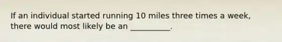 If an individual started running 10 miles three times a week, there would most likely be an __________.