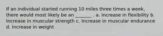 If an individual started running 10 miles three times a week, there would most likely be an _______ . a. Increase in flexibility b. Increase in muscular strength c. Increase in muscular endurance d. Increase in weight