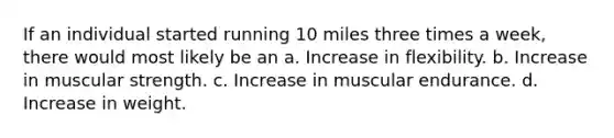 If an individual started running 10 miles three times a week, there would most likely be an a. Increase in flexibility. b. Increase in muscular strength. c. Increase in muscular endurance. d. Increase in weight.