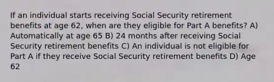 If an individual starts receiving Social Security retirement benefits at age 62, when are they eligible for Part A benefits? A) Automatically at age 65 B) 24 months after receiving Social Security retirement benefits C) An individual is not eligible for Part A if they receive Social Security retirement benefits D) Age 62