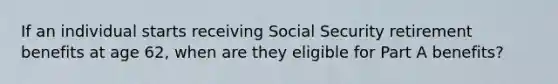 If an individual starts receiving Social Security retirement benefits at age 62, when are they eligible for Part A benefits?