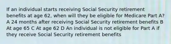 If an individual starts receiving Social Security retirement benefits at age 62, when will they be eligible for Medicare Part A? A 24 months after receiving Social Security retirement benefits B At age 65 C At age 62 D An individual is not eligible for Part A if they receive Social Security retirement benefits