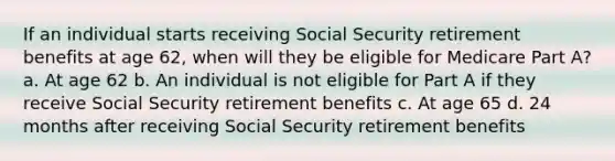 If an individual starts receiving Social Security retirement benefits at age 62, when will they be eligible for Medicare Part A? a. At age 62 b. An individual is not eligible for Part A if they receive Social Security retirement benefits c. At age 65 d. 24 months after receiving Social Security retirement benefits