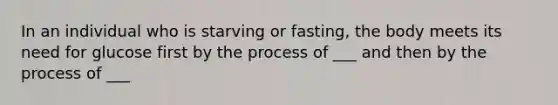 In an individual who is starving or fasting, the body meets its need for glucose first by the process of ___ and then by the process of ___