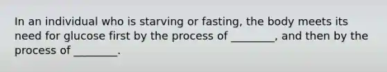 In an individual who is starving or fasting, the body meets its need for glucose first by the process of ________, and then by the process of ________.