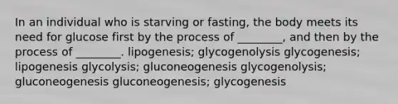 In an individual who is starving or fasting, the body meets its need for glucose first by the process of ________, and then by the process of ________. lipogenesis; glycogenolysis glycogenesis; lipogenesis glycolysis; gluconeogenesis glycogenolysis; gluconeogenesis gluconeogenesis; glycogenesis