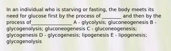 In an individual who is starving or fasting, the body meets its need for glucose first by the process of ________ and then by the process of_________________ A - glycolysis; gluconeogenesis B - glycogenolysis; gluconeogenesis C - gluconeogenesis; glycogenesis D - glycogenesis; lipogenesis E - lipogenesis; glycogenolysis