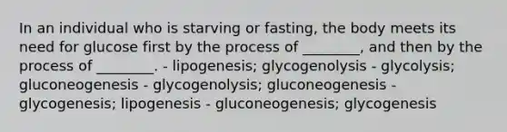 In an individual who is starving or fasting, the body meets its need for glucose first by the process of ________, and then by the process of ________. - lipogenesis; glycogenolysis - glycolysis; gluconeogenesis - glycogenolysis; gluconeogenesis - glycogenesis; lipogenesis - gluconeogenesis; glycogenesis