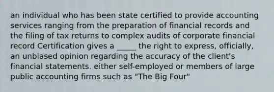 an individual who has been state certified to provide accounting services ranging from the preparation of financial records and the filing of tax returns to complex audits of corporate financial record Certification gives a _____ the right to express, officially, an unbiased opinion regarding the accuracy of the client's financial statements. either self-employed or members of large public accounting firms such as "The Big Four"