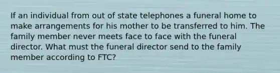 If an individual from out of state telephones a funeral home to make arrangements for his mother to be transferred to him. The family member never meets face to face with the funeral director. What must the funeral director send to the family member according to FTC?