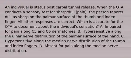 An individual is status post carpal tunnel release. When the OTA conducts a sensory test for sharp/dull (pain), the person reports dull as sharp on the palmar surface of the thumb and index finger. All other responses are correct. Which is accurate for the OTA to document about the individual's sensation? A. Impaired for pain along C5 and C6 dermatomes. B. Hypersensitive along the ulnar nerve distribution of the palmar surface of the hand. C. Hypersensitive along the median nerve distribution of the thumb and index fingers. D. Absent for pain along the median nerve distribution.