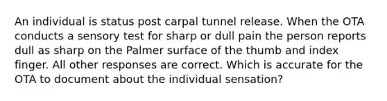 An individual is status post carpal tunnel release. When the OTA conducts a sensory test for sharp or dull pain the person reports dull as sharp on the Palmer surface of the thumb and index finger. All other responses are correct. Which is accurate for the OTA to document about the individual sensation?