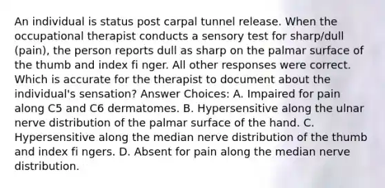 An individual is status post carpal tunnel release. When the occupational therapist conducts a sensory test for sharp/dull (pain), the person reports dull as sharp on the palmar surface of the thumb and index fi nger. All other responses were correct. Which is accurate for the therapist to document about the individual's sensation? Answer Choices: A. Impaired for pain along C5 and C6 dermatomes. B. Hypersensitive along the ulnar nerve distribution of the palmar surface of the hand. C. Hypersensitive along the median nerve distribution of the thumb and index fi ngers. D. Absent for pain along the median nerve distribution.