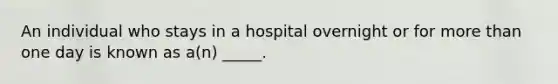 An individual who stays in a hospital overnight or for more than one day is known as a(n) _____.