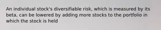 An individual stock's diversifiable risk, which is measured by its beta, can be lowered by adding more stocks to the portfolio in which the stock is held