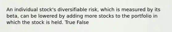 An individual stock's diversifiable risk, which is measured by its beta, can be lowered by adding more stocks to the portfolio in which the stock is held. True False