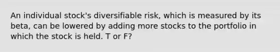 An individual stock's diversifiable risk, which is measured by its beta, can be lowered by adding more stocks to the portfolio in which the stock is held. T or F?