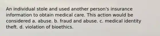 An individual stole and used another person's insurance information to obtain medical care. This action would be considered a. abuse. b. fraud and abuse. c. medical identity theft. d. violation of bioethics.