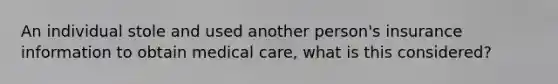 An individual stole and used another person's insurance information to obtain medical care, what is this considered?