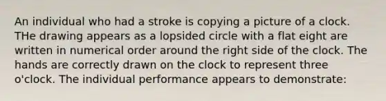 An individual who had a stroke is copying a picture of a clock. THe drawing appears as a lopsided circle with a flat eight are written in numerical order around the right side of the clock. The hands are correctly drawn on the clock to represent three o'clock. The individual performance appears to demonstrate: