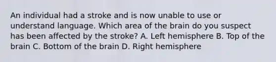 An individual had a stroke and is now unable to use or understand language. Which area of the brain do you suspect has been affected by the stroke? A. Left hemisphere B. Top of the brain C. Bottom of the brain D. Right hemisphere