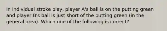 In individual stroke play, player A's ball is on the putting green and player B's ball is just short of the putting green (in the general area). Which one of the following is correct?