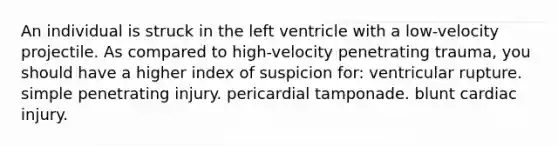 An individual is struck in the left ventricle with a low-velocity projectile. As compared to high-velocity penetrating trauma, you should have a higher index of suspicion for: ventricular rupture. simple penetrating injury. pericardial tamponade. blunt cardiac injury.