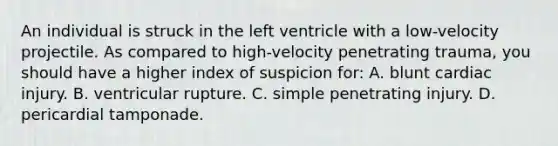 An individual is struck in the left ventricle with a​ low-velocity projectile. As compared to​ high-velocity penetrating​ trauma, you should have a higher index of suspicion​ for: A. blunt cardiac injury. B. ventricular rupture. C. simple penetrating injury. D. pericardial tamponade.