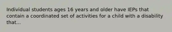 Individual students ages 16 years and older have IEPs that contain a coordinated set of activities for a child with a disability that...