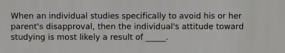 When an individual studies specifically to avoid his or her parent's disapproval, then the individual's attitude toward studying is most likely a result of _____.