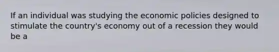 If an individual was studying the economic policies designed to stimulate the country's economy out of a recession they would be a