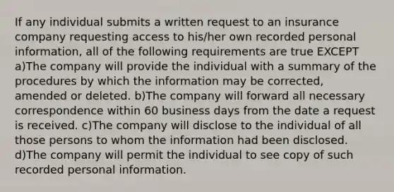 If any individual submits a written request to an insurance company requesting access to his/her own recorded personal information, all of the following requirements are true EXCEPT a)The company will provide the individual with a summary of the procedures by which the information may be corrected, amended or deleted. b)The company will forward all necessary correspondence within 60 business days from the date a request is received. c)The company will disclose to the individual of all those persons to whom the information had been disclosed. d)The company will permit the individual to see copy of such recorded personal information.