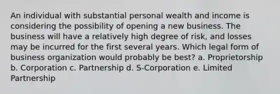 An individual with substantial personal wealth and income is considering the possibility of opening a new business. The business will have a relatively high degree of risk, and losses may be incurred for the first several years. Which legal form of business organization would probably be best? a. Proprietorship b. Corporation c. Partnership d. S-Corporation e. Limited Partnership