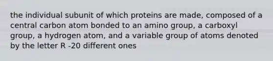 the individual subunit of which proteins are made, composed of a central carbon atom bonded to an amino group, a carboxyl group, a hydrogen atom, and a variable group of atoms denoted by the letter R -20 different ones