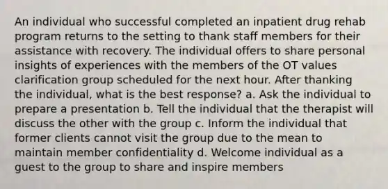 An individual who successful completed an inpatient drug rehab program returns to the setting to thank staff members for their assistance with recovery. The individual offers to share personal insights of experiences with the members of the OT values clarification group scheduled for the next hour. After thanking the individual, what is the best response? a. Ask the individual to prepare a presentation b. Tell the individual that the therapist will discuss the other with the group c. Inform the individual that former clients cannot visit the group due to the mean to maintain member confidentiality d. Welcome individual as a guest to the group to share and inspire members