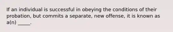 If an individual is successful in obeying the conditions of their probation, but commits a separate, new offense, it is known as a(n) _____.