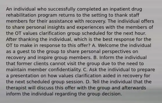 An individual who successfully completed an inpatient drug rehabilitation program returns to the setting to thank staff members for their assistance with recovery. The individual offers to share personal insights and experiences with the members of the OT values clarification group scheduled for the next hour. After thanking the individual, which is the best response for the OT to make in response to this offer? A. Welcome the individual as a guest to the group to share personal perspectives on recovery and inspire group members. B. Inform the individual that former clients cannot visit the group due to the need to maintain member confidentiality. C. Ask the individual to prepare a presentation on how values clarification aided in recovery for the next scheduled group session. D. Tell the individual that the therapist will discuss this offer with the group and afterwards inform the individual regarding the group decision.