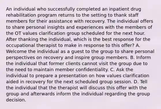 An individual who successfully completed an inpatient drug rehabilitation program returns to the setting to thank staff members for their assistance with recovery. The individual offers to share personal insights and experiences with the members of the OT values clarification group scheduled for the next hour. After thanking the individual, which is the best response for the occupational therapist to make in response to this offer? A. Welcome the individual as a guest to the group to share personal perspectives on recovery and inspire group members. B. Inform the individual that former clients cannot visit the group due to the need to maintain member confidentiality. C. Ask the individual to prepare a presentation on how values clarification aided in recovery for the next scheduled group session. D. Tell the individual that the therapist will discuss this offer with the group and afterwards inform the individual regarding the group decision.