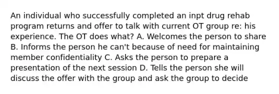 An individual who successfully completed an inpt drug rehab program returns and offer to talk with current OT group re: his experience. The OT does what? A. Welcomes the person to share B. Informs the person he can't because of need for maintaining member confidentiality C. Asks the person to prepare a presentation of the next session D. Tells the person she will discuss the offer with the group and ask the group to decide