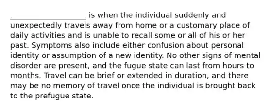 ____________________ is when the individual suddenly and unexpectedly travels away from home or a customary place of daily activities and is unable to recall some or all of his or her past. Symptoms also include either confusion about personal identity or assumption of a new identity. No other signs of mental disorder are present, and the fugue state can last from hours to months. Travel can be brief or extended in duration, and there may be no memory of travel once the individual is brought back to the prefugue state.